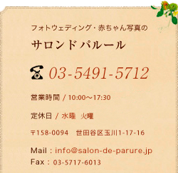 フォトウェディング・赤ちゃん写真のサロン ド パルール 03-5491-5712 営業時間 / 11:00～18:00 定休日 / 水曜 〒158-0094  東京都世田谷区玉川1-17-16 Mail : info@salon-de-parure.jp Fax : 03-5717-6013